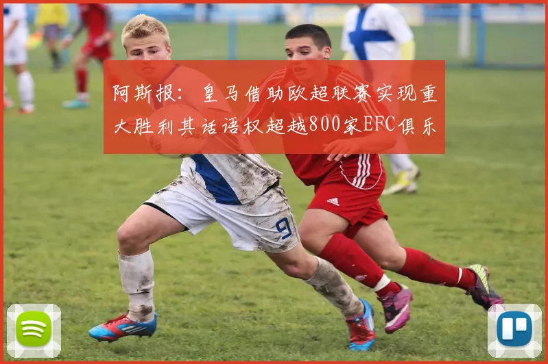 阿斯报：皇马借助欧超联赛实现重大胜利其话语权超越800家EFC俱乐部总和