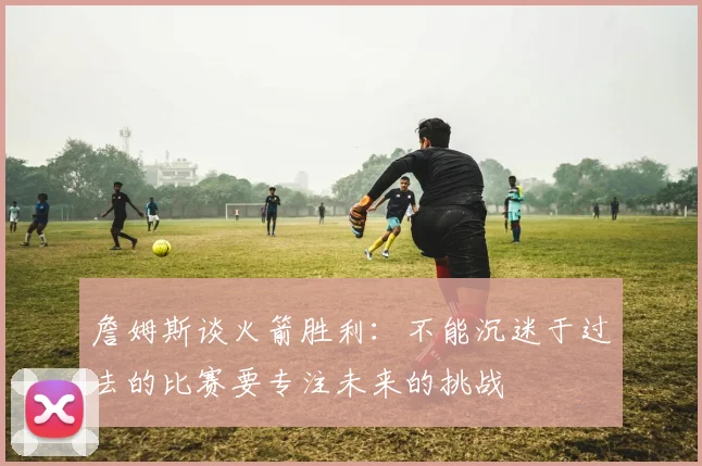 詹姆斯谈火箭胜利：不能沉迷于过去的比赛要专注未来的挑战