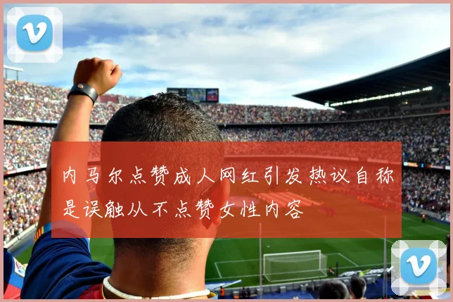 内马尔点赞成人网红引发热议自称是误触从不点赞女性内容