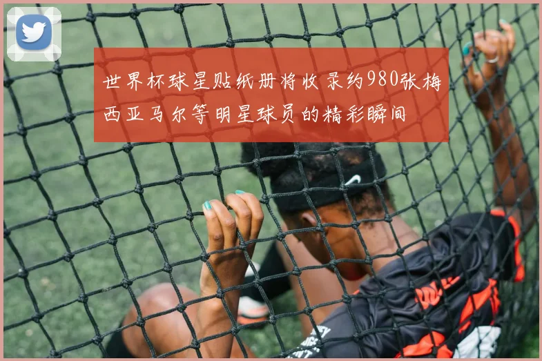 世界杯球星贴纸册将收录约980张梅西亚马尔等明星球员的精彩瞬间