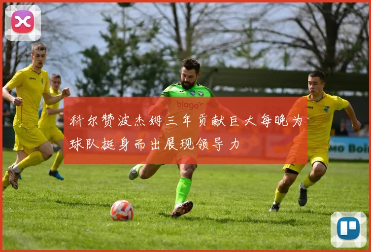 科尔赞波杰姆三年贡献巨大每晚为球队挺身而出展现领导力
