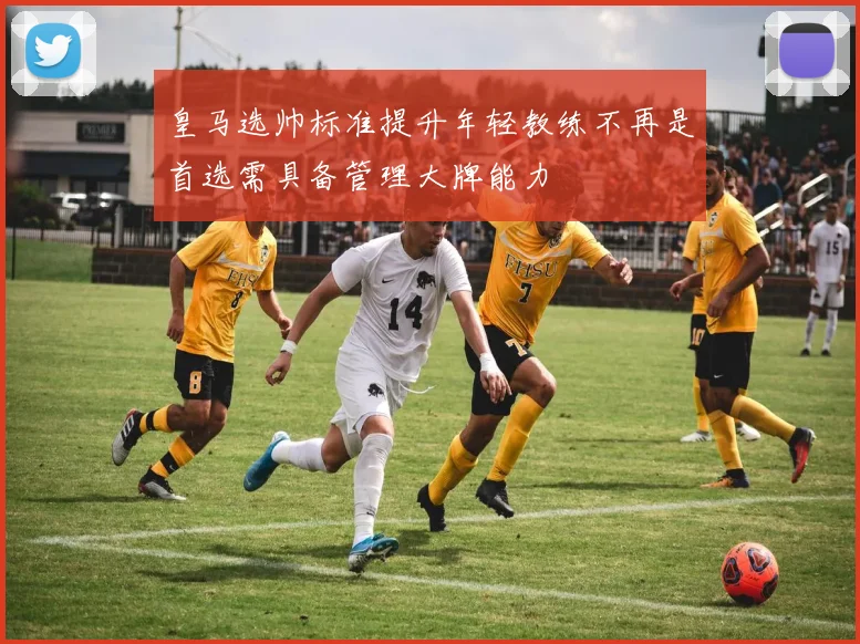 皇马选帅标准提升年轻教练不再是首选需具备管理大牌能力