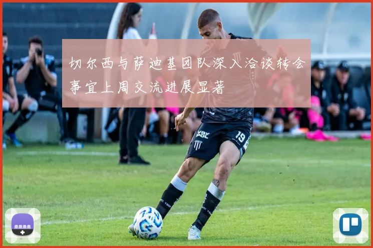 切尔西与萨迪基团队深入洽谈转会事宜上周交流进展显著