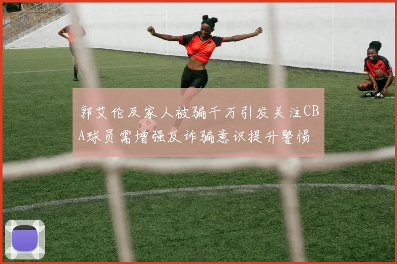 郭艾伦及家人被骗千万引发关注CBA球员需增强反诈骗意识提升警惕