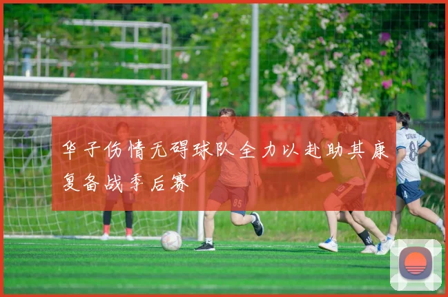 华子伤情无碍球队全力以赴助其康复备战季后赛