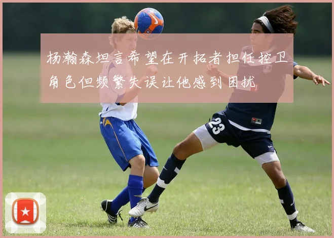 杨瀚森坦言希望在开拓者担任控卫角色但频繁失误让他感到困扰