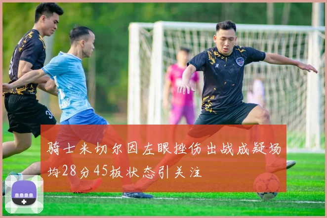 骑士米切尔因左眼挫伤出战成疑场均28分45板状态引关注