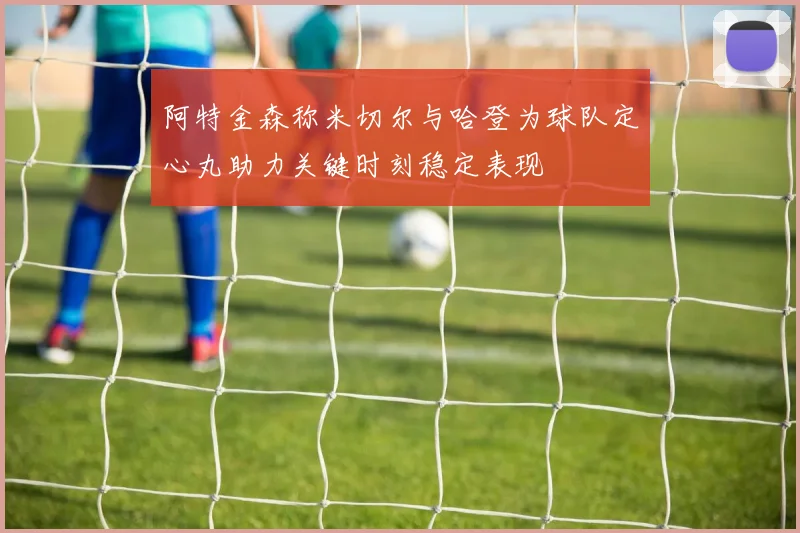 阿特金森称米切尔与哈登为球队定心丸助力关键时刻稳定表现