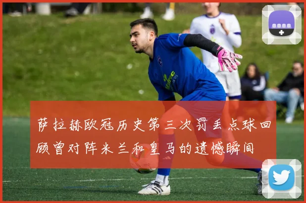 萨拉赫欧冠历史第三次罚丢点球回顾曾对阵米兰和皇马的遗憾瞬间