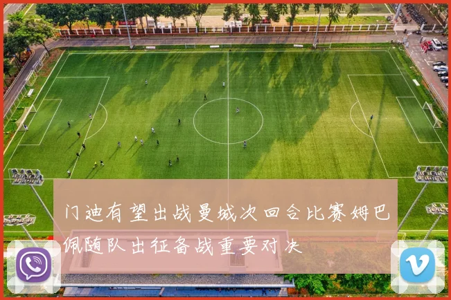 门迪有望出战曼城次回合比赛姆巴佩随队出征备战重要对决
