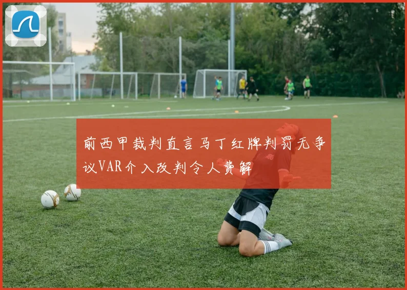 前西甲裁判直言马丁红牌判罚无争议VAR介入改判令人费解