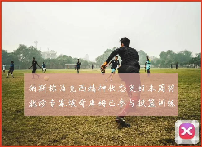 纳斯称马克西精神状态良好本周将就诊专家埃奇库姆已参与投篮训练
