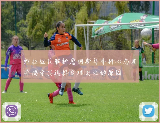 维拉纽瓦解析詹姆斯与乔科心态差异揭示其选择合理打法的原因