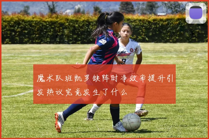 魔术队班凯罗缺阵时净效率提升引发热议究竟发生了什么