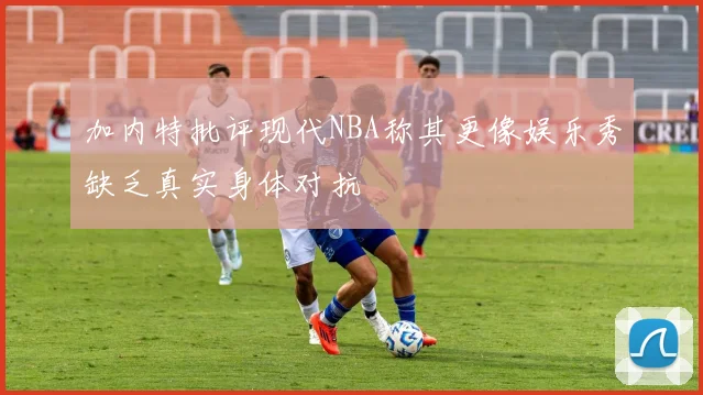 加内特批评现代NBA称其更像娱乐秀缺乏真实身体对抗