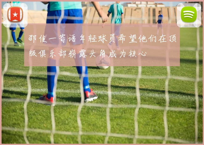 邵佳一寄语年轻球员希望他们在顶级俱乐部崭露头角成为核心