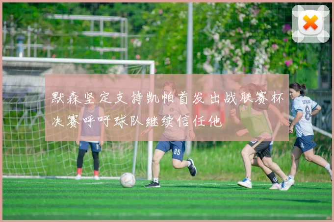 默森坚定支持凯帕首发出战联赛杯决赛呼吁球队继续信任他