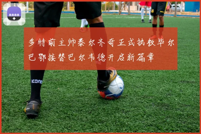多特前主帅泰尔齐奇正式执教毕尔巴鄂接替巴尔韦德开启新篇章