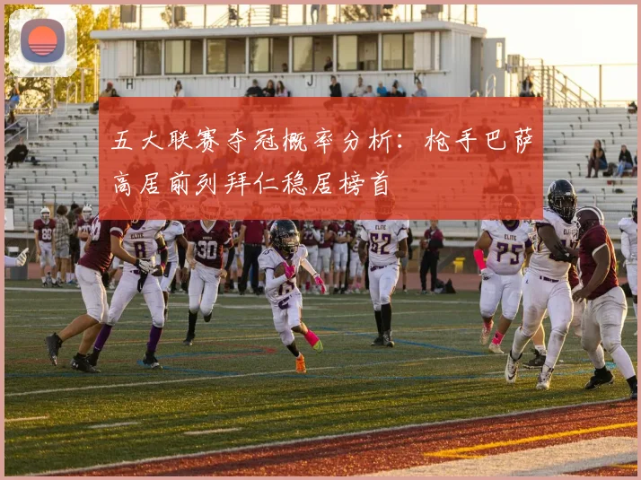 五大联赛夺冠概率分析：枪手巴萨高居前列拜仁稳居榜首