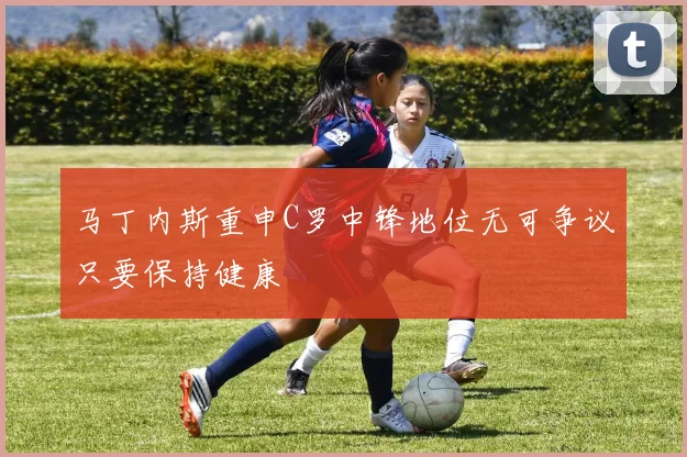 马丁内斯重申C罗中锋地位无可争议只要保持健康