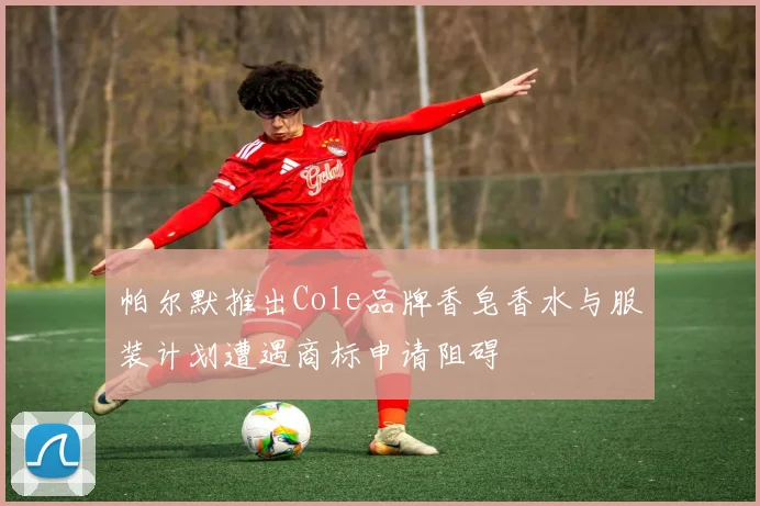 帕尔默推出Cole品牌香皂香水与服装计划遭遇商标申请阻碍