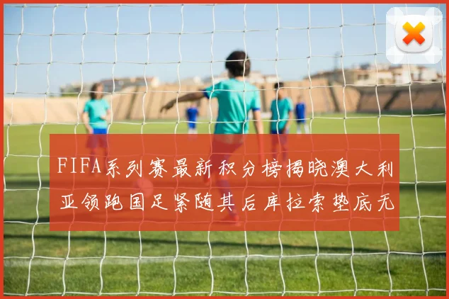 FIFA系列赛最新积分榜揭晓澳大利亚领跑国足紧随其后库拉索垫底无分