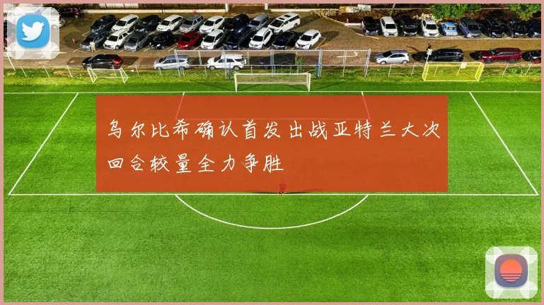 乌尔比希确认首发出战亚特兰大次回合较量全力争胜
