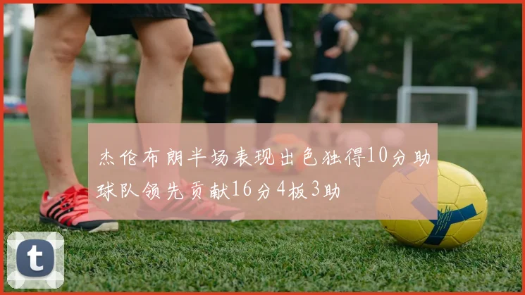 杰伦布朗半场表现出色独得10分助球队领先贡献16分4板3助