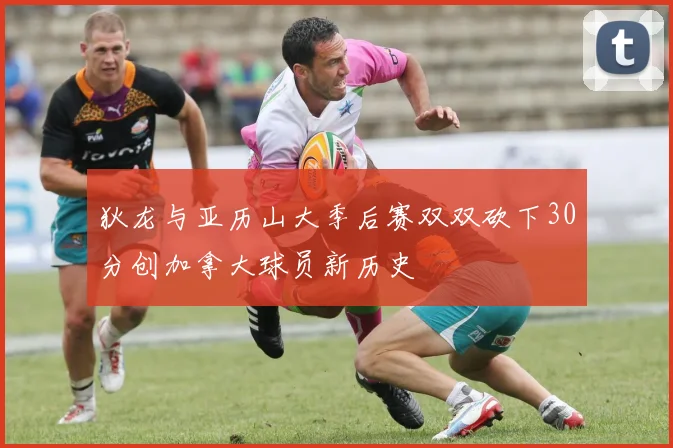 狄龙与亚历山大季后赛双双砍下30分创加拿大球员新历史