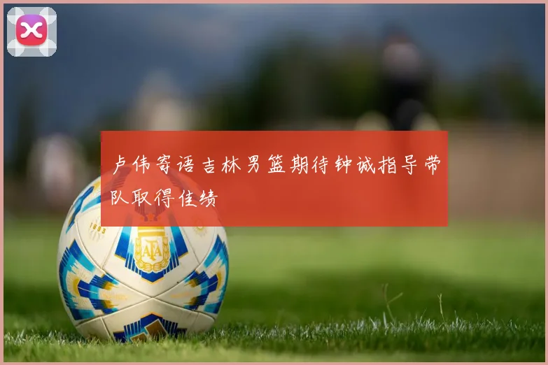 卢伟寄语吉林男篮期待钟诚指导带队取得佳绩