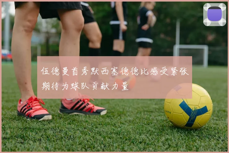伍德曼首秀默西塞德德比感受紧张期待为球队贡献力量