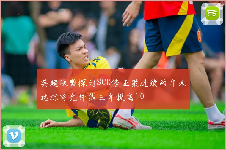英超联盟探讨SCR修正案连续两年未达标将允许第三年提高10