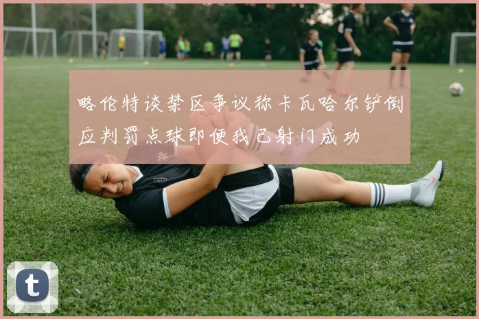 略伦特谈禁区争议称卡瓦哈尔铲倒应判罚点球即便我已射门成功