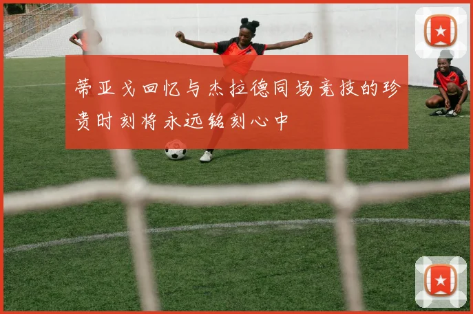 蒂亚戈回忆与杰拉德同场竞技的珍贵时刻将永远铭刻心中