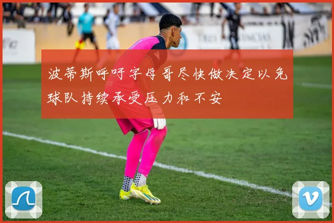波蒂斯呼吁字母哥尽快做决定以免球队持续承受压力和不安
